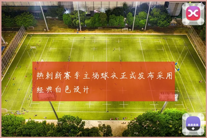 热刺新赛季主场球衣正式发布采用经典白色设计