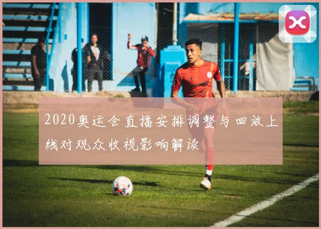 2020奥运会直播安排调整与回放上线对观众收视影响解读