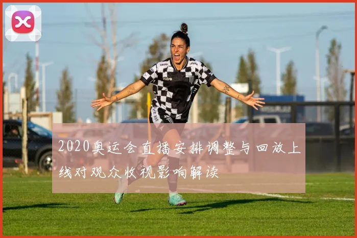 2020奥运会直播安排调整与回放上线对观众收视影响解读