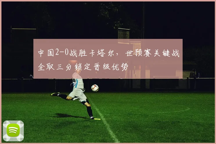 中国2-0战胜卡塔尔，世预赛关键战全取三分锁定晋级优势