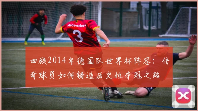 回顾2014年德国队世界杯阵容：传奇球员如何铸造历史性夺冠之路