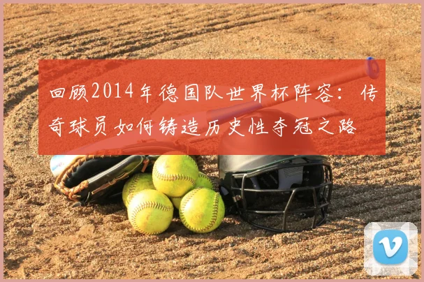 回顾2014年德国队世界杯阵容：传奇球员如何铸造历史性夺冠之路