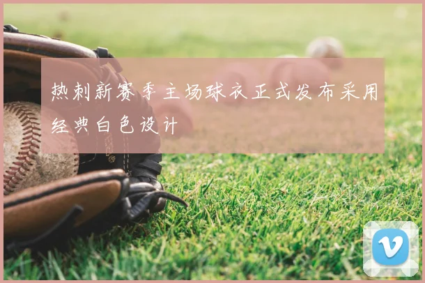 热刺新赛季主场球衣正式发布采用经典白色设计
