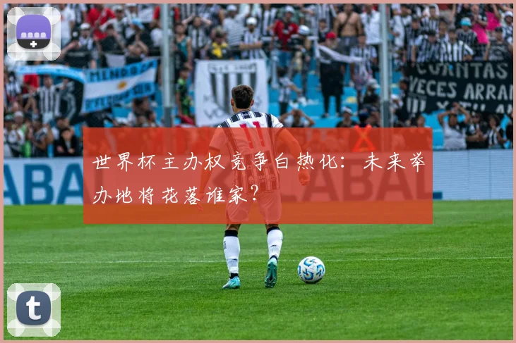 世界杯主办权竞争白热化：未来举办地将花落谁家？