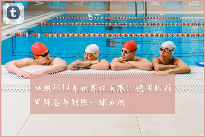 回顾2014年世界杯决赛：德国队冠军阵容与制胜一球分析