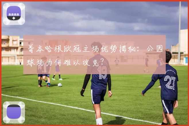 哥本哈根欧冠主场优势揭秘：公园球场为何难以攻克？