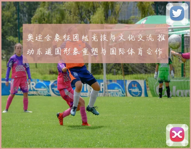 奥运会象征团结竞技与文化交流 推动东道国形象重塑与国际体育合作深化