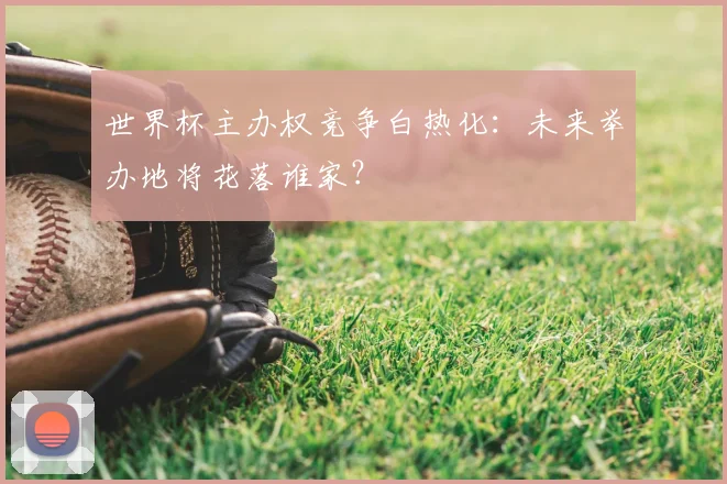 世界杯主办权竞争白热化：未来举办地将花落谁家？