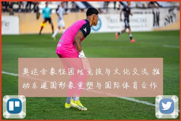 奥运会象征团结竞技与文化交流 推动东道国形象重塑与国际体育合作深化