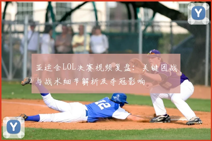亚运会LOL决赛视频复盘：关键团战与战术细节解析及夺冠影响