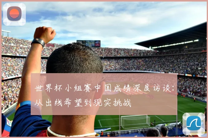 世界杯小组赛中国成绩深度访谈：从出线希望到现实挑战