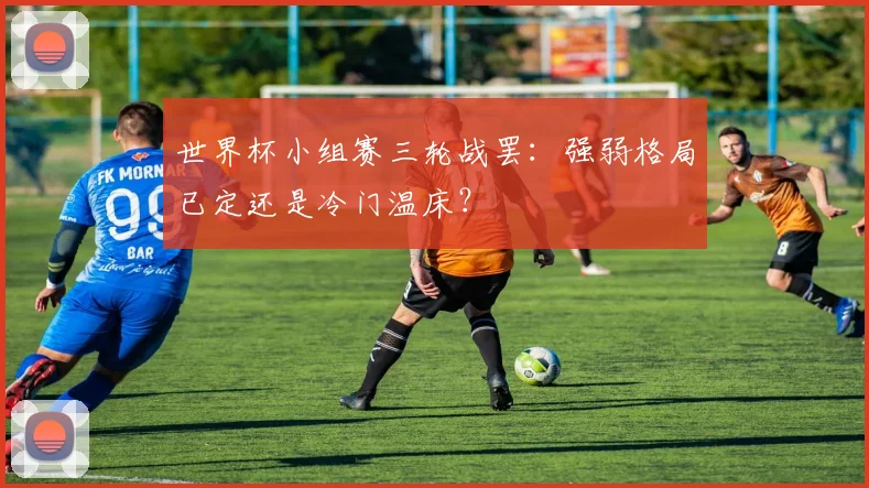 世界杯小组赛三轮战罢：强弱格局已定还是冷门温床？