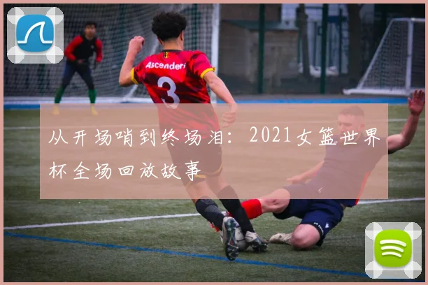 从开场哨到终场泪：2021女篮世界杯全场回放故事