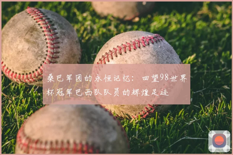 桑巴军团的永恒记忆：回望98世界杯冠军巴西队队员的辉煌足迹