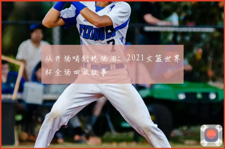 从开场哨到终场泪：2021女篮世界杯全场回放故事