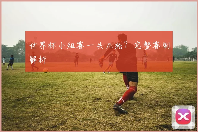世界杯小组赛一共几轮？完整赛制解析