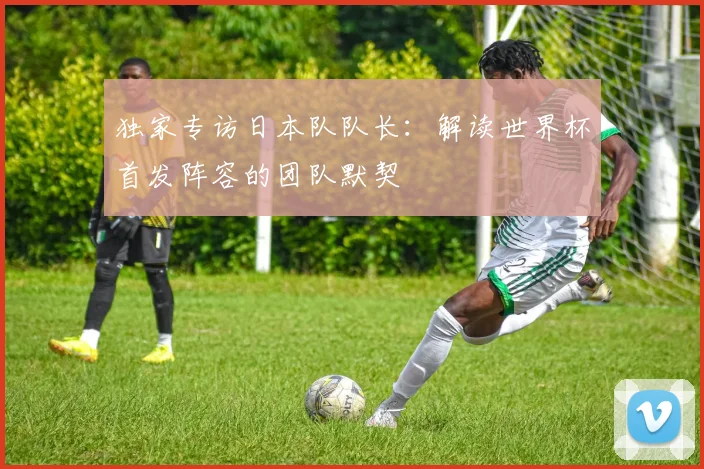 独家专访日本队队长：解读世界杯首发阵容的团队默契