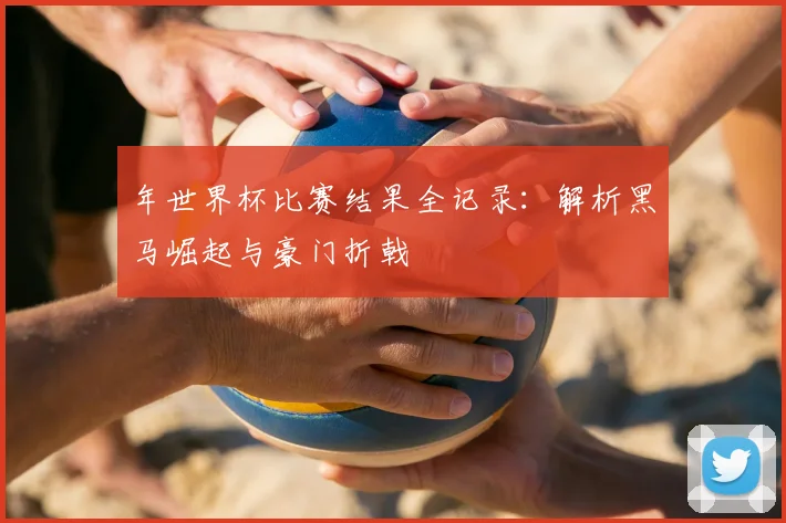 年世界杯比赛结果全记录：解析黑马崛起与豪门折戟