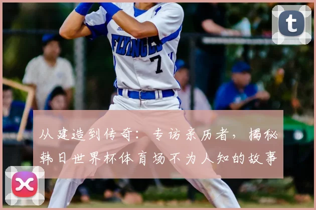 从建造到传奇：专访亲历者，揭秘韩日世界杯体育场不为人知的故事