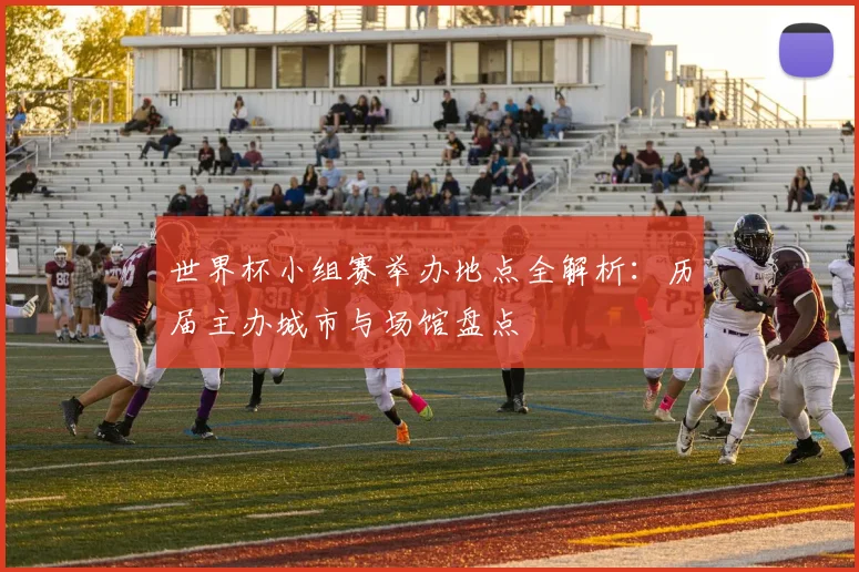世界杯小组赛举办地点全解析：历届主办城市与场馆盘点