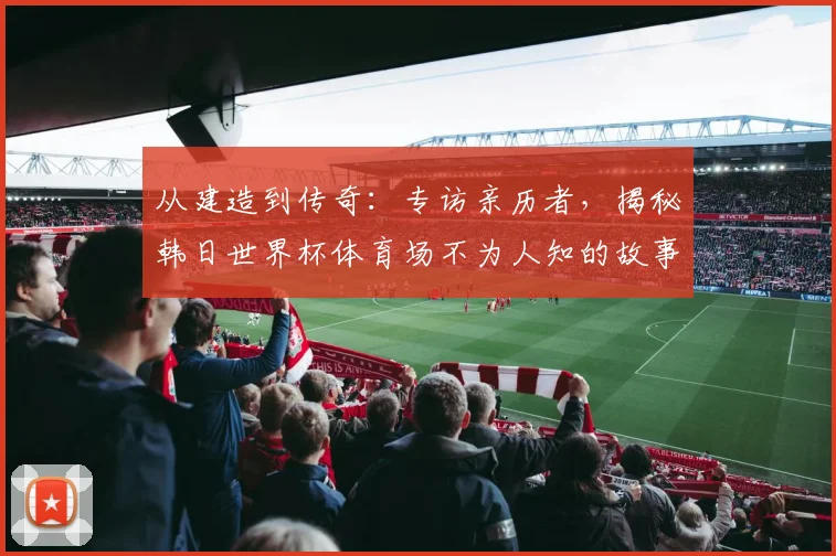 从建造到传奇：专访亲历者，揭秘韩日世界杯体育场不为人知的故事