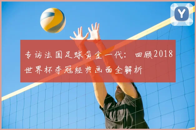 专访法国足球黄金一代：回顾2018世界杯夺冠经典画面全解析