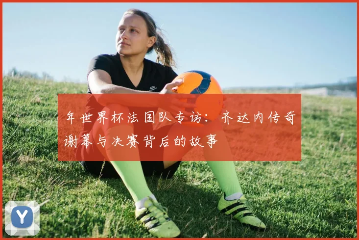 年世界杯法国队专访：齐达内传奇谢幕与决赛背后的故事