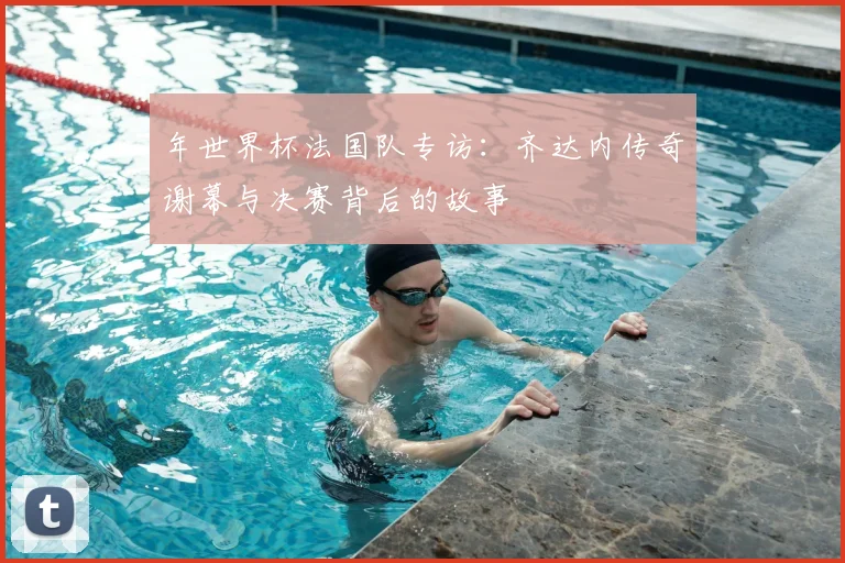 年世界杯法国队专访：齐达内传奇谢幕与决赛背后的故事