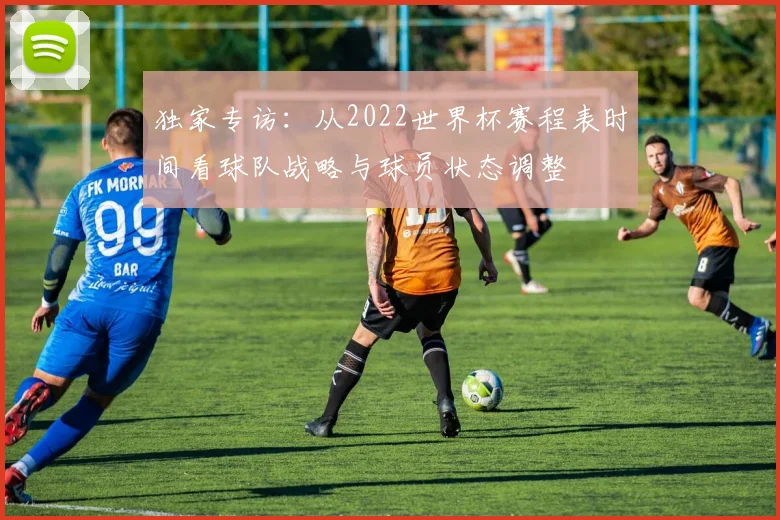 独家专访：从2022世界杯赛程表时间看球队战略与球员状态调整