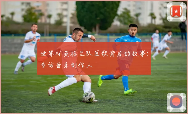 世界杯英格兰队国歌背后的故事：专访音乐制作人