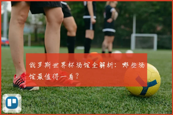 俄罗斯世界杯场馆全解析：哪些场馆最值得一看？